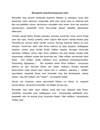 Өгөгдлийн санд боловсруулалт хийх 
Өгөгдлийн санд хичнээн хэмжээний мэдээлэл байхаас үл хамааран түүнд шинэ 
мэдээлэлр нэмэг хэрэгцээт мэдээллийг хайж олох гарган авах нъ төвөгтэй зүйл 
биш юм.тухайлбал утасны жагсаалтын өгөгдлийн санд номин гэсэн нэр оролцсон 
суралцагчдын мэдээллийг ялган авъя.үүнийг дараах үйлдлийн дарааллаар 
xийнэ.үүнд: 
[Create] цэсний [Query design] командыг сонгоход хүснэгтийг сонгох хүсэлт бүхий 
цонх гарч ирнэ. Энэхүү цонхноос хайлт (шүүлт) хийх хүснэгт (манай жишээн дээр 
PhoneTlb)-ээс сонгоод [Add] товчийг сонгоно. Ингэхэд лавлагаа (Query) ны цонх 
нээгдэнэ. Хүснэгтээс хайлт хийх болон хайлтын үр дунд харуулах талбаруудаа 
асуулгын цонхны доод хэсгийн [Field] талбарт оруулна. Ингэхдээ хүснэгтийн 
харгалзах талбарыг сонгон чирж эсвэл талбарын нэр дээр давхар товшилт хийж 
оруулсанаар талбарыг агуулж буй хүснэгтийн нэр Table талбарт автоматаар гарах 
болно. Sort талбарт тухайн талбарын утгыг эрэмбэлэх (Ascending-өсөхөөр, 
Descending- буурахааар ) бол түүнийгээ заана. Show талбарыг сонгосноор 
хайлтын үр дүнг хангасан бичлэг дэх тухайн талбарын өгөгдөл харагдах 
болно.criteria (хоёр нөхцөл зэрэг шалгах бол ог талбарыг ашиглана ) талбарт 
шүүлтийнхээ нөхцөлийг бичиж өгнө өгөгдлийн санд буй бичлэгүүдээс нэрэнд 
олохын тулд Ner талбарт Like “*номин*” гэж оруулсан байна. 
Эдгээр нэр томьёоны цаана хэрэглэгдэж байгаа гол обьект нь тодорхой 
онцлогтойгоор бүтээгдсэн өгөгдлийн сан байдаг юм шүү дээ. 
Өгөгдлийн санд хайлт шүүлт хийхээс гадна өөр олон үйлдлүүд хийж болон. 
Тухайлбал, өгөгдлийн санд талбаруудын тоон өгөгдлүүдийн нийлбэрийг олох, 
дундажийг олох гэх мэтээр утгаа тооцоолон боддог. Ийм талбарыг тооцоологдох 
талбар гэдэг. 
 