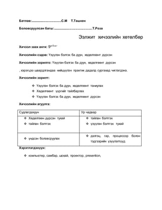 Батлав:...................................С.М Т.Ташкен 
Боловсруулсан багш:.............................................Т.Роза 
Ээлжит хичээлийн хөтөлбөр 
Хичээл заах анги: 9а б в г 
Хичээлийн сэдэв: Үзүүлэн бэлгэх ба дуун, хөдөлгөөнт дүрсэн 
Хичээлийн зорилго: Үзүүлэн бэлгэх ба дуун, хөдөлгөөнт дүрсэн 
, хэрэгцээ шаардлгандаа нийцүүлэн практик дадалд сургахад чиглэгдэнэ. 
Хичээлийн зорилт: 
 Үзүүлэн бэлгэх ба дуун, хөдөлгөөнт таниулах 
 Хөдөлгөөнт үүргийг тайлбарлах 
 Үзүүлэн бэлгэх ба дуун, хөдөлгөөнт дүрсэн 
Хичээлийн агуулга: 
Судлагдахуун Ур чадвар 
 Хөдөлгөөн дүрсэн тухай 
 тайлан бэлтгэх 
 тайлан бэлтгэх 
 үзүүлэн бэлтгэх тухай 
 үндсэн боловсруулах 
 дэлгэц, гар, процессор болон 
тэдгээрийн үзүүлэлтүүд 
Хэрэглэгдэхүүн: 
 компьютер, самбар, шохай, проектор, presention, 
 
