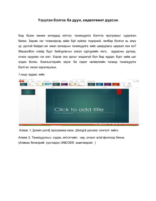 Үзүүлэн бэлгэх ба дуун, хөдөлгөөнт дүрсэн 
Бид бүхэн өмнөх ангиудад илтгэл, танилцуулга бэлтгэх програмыг судалсан 
билээ. Зарим нэг тохиолдолд хийж буй зүйлээ тодорхой, хялбар болгох нь илүү 
үр дүнтэй байдаг.нэг ижил загварын танилцуулга хийх шаардлага шарвал яах вэ? 
Жишээлбэл слайд бүрт байгуулагын эсвэл сургуулийн лого, хуудасны дугаар, 
огноо оруулах гэх мэт. Хэрэв энэ аргыг мэдэхгүй бол бид хуудас бүрт хийж цаг 
алдах болно. Компьютерийн эерэг ба сөрөг нөлөөллийн талаар танилцуулга 
бэлтгэх төсөл хэрэгжүүлье. 
1.нүүр хуудас хийх 
Алхам 1. [power point] програмаа нээж, [design] цэснээс сонголт хийгэ. 
Алхам 2. Танилцуулгы н сэдэв, илтгэгчийн нэр, огноог arial фонтоор бичнэ. 
(Аливаа бичвэрийг үүсгэхдээ UNICODE ашиглаарай. ) 
 