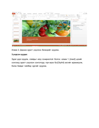 Алхам 2. Дараах зурагт үзүүлсэн бичвэрийг оруулан. 
3.үндсэн хуудас 
Зураг дүрс оруулж, слайдыг илүү сонирхолтой болгох алхам 1. [insert] цэсийг 
сонгоход зурагт үзүүлсэн сонголтууд гарч ирэх ба [ClipArt] хэсгийг идэвхжүүлж, 
бэлэн байдаг тайлбар зургийг оруулна. 
 
