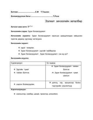 Батлав:...................................С.М Т.Ташкен 
Боловсруулсан багш:.............................................Т.Роза 
Ээлжит хичээлийн хөтөлбөр 
Хичээл заах анги: 9а б в г 
Хичээлийн сэдэв: Зураг боловсруулалт 
Хичээлийн зорилго: Зураг боловсруулалт хэрэгцээ шаардлгандаа нийцүүлэн 
практик дадалд сургахад чиглэгдэнэ. 
Хичээлийн зорилт: 
 зураг таниулах 
 Зураг боловсруулалт үүргийг тайлбарлах 
 Зураг боловсруулалт Зураг боловсруулалт гэж юу вэ? 
Хичээлийн агуулга: 
Судлагдахуун Ур чадвар 
 Зургийн тухай 
 тайлан бэлтгэх 
 Зураг боловсруулалт тайлан 
бэлтгэх 
 Зураг боловсруулалт тухай 
ойлголт 
 үндсэн боловсруулах 
 дэлгэц, гар, процессор болон 
тэдгээрийн үзүүлэлтүүд 
Хэрэглэгдэхүүн: 
 компьютер, самбар, шохай, проектор, presention, 
 