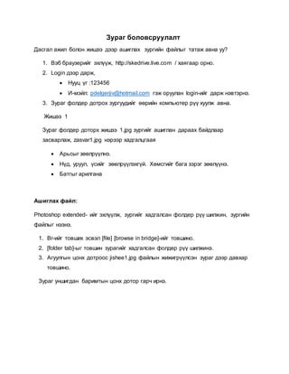 Зураг боловсруулалт 
Дасгал ажил болон жишээ дээр ашиглах зургийн файлыг татаж авна уу? 
1. Вэб браузерийг эхлүүж, http://skedrive.live.com / хаягаар орно. 
2. Login дээр дарж, 
 Нууц үг :123456 
 И-мэйл: pdelgerjiv@hotmail.com гэж оруулан login-ийг дарж нэвтэрнэ. 
3. Зураг фолдер дотрох зургуудийг өөрийн компьютер рүү хуулж авна. 
Жишээ 1 
Зураг фолдер доторх жишээ 1.jpg зургийг ашиглан дараах байдлаар 
засварлаж, zasvar1.jpg нэрээр хадгалцгаая 
 Арьсыг зөөлрүүлнэ. 
 Нүд, уруул, үсийг зөөлрүүлэхгүй. Хөмсгийг бага зэрэг зөөлүүнэ. 
 Батгыг арилгана 
Ашиглах файл: 
Photoshop extended- ийг эхлүүлж, зургийг хадгалсан фолдер рүү шилжин, зургийн 
файлыг нээнэ. 
1. Br-ийг товших эсвэл [file] [browse in bridge]-ийг товшино. 
2. [folder tab]-ыг товшин зурагийг хадгалсан фолдер рүү шилжинэ. 
3. Агуулгын цонх дотроос jishee1.jpg файлын жижигрүүлсэн зураг дээр давхар 
товшино. 
Зураг уншигдан баримтын цонх дотор гарч ирнэ. 
 