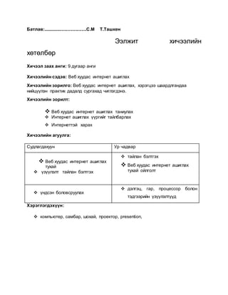 Батлав:...................................С.М Т.Ташкен 
Ээлжит хичээлийн 
хөтөлбөр 
Хичээл заах анги: 9 дугаар анги 
Хичээлийн сэдэв: Веб хуудас интернет ашиглах 
Хичээлийн зорилго: Веб хуудас интернет ашиглах, хэрэгцээ шаардлгандаа 
нийцүүлэн практик дадалд сургахад чиглэгдэнэ. 
Хичээлийн зорилт: 
 Веб хуудас интернет ашиглах таниулах 
 Интернет ашиглах үүргийг тайлбарлах 
 Интернеттэй харах 
Хичээлийн агуулга: 
Судлагдахуун Ур чадвар 
 Веб хуудас интернет ашиглах 
тухай 
 үзүүлэлт тайлан бэлтгэх 
 тайлан бэлтгэх 
 Веб хуудас интернет ашиглах 
тухай ойлголт 
 үндсэн боловсруулах 
 дэлгэц, гар, процессор болон 
тэдгээрийн үзүүлэлтүүд 
Хэрэглэгдэхүүн: 
 компьютер, самбар, шохай, проектор, presention, 
 