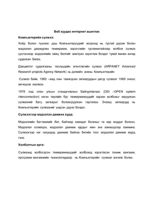 Веб хуудас интернет ашиглах 
Компьютерийн сүлжээ: 
Хоёр болон түүнээс дэш Компьютерүүдийг хооронд нь тусгай дүрэм болон 
мэдээлэл дамжуулах төхөөрөмж, хэрэгслийн тусламжтайгаар холбож сүлжээ 
үүсгэснээр мэдээллийн нөөц бялгийг хамтран хэрэглэж болдог тухай өмнөх ангид 
судалсан билээ. 
Дэвшилтэт судалгааны төслүүдийн агентлагийн сүлжээ (ARPANET Advanced 
Research projects Agency Network) нь дэлхийн анхны Компьютерийн 
Сүлжээ байв. 1960 –аад оны тавигдсан загваруудын дагуу сүлжээг 1969 оноос 
хөгжүүлж эхэлжээ. 
1978 онд олон улсын стандачлалын байгууллагаас (OSI –OPEN system 
interconnection) нэгэн төрлийн бус төхөөрөмжүүдийг хэрхэн холбохыг харуулсан 
сүлжээний багц загварыг боловсруулсан гаргажээ. Энэхүү загварууд нь 
Компьютерийн сүлжээний үндсэн дүрэс болдог. 
Сүлжээгээр мэдээлэл дамжих хурд: 
Мэдээллийн багтамжийг бит, байтаар хэмждэг болохыг та нар мэддэг болсон. 
Мэдээлэл солилцох, мэдээлэл дамжих хурдыг мөн энэ хэмжүүрээр хэмжинэ. 
Сүлжээгээр нэг секундэд дамжиж байгаа битийн тоог мэдээлэл дамжих ххурд 
гэнэ. 
Холболтын арга: 
Сүлжээнд холбогдсон төхөөрөмжүүдийг холбоход хэрэглэсэн техник хангамж, 
программ хангамжийн технологиудаар нь Компьютерийн сүлжээг ангилж болно. 
 