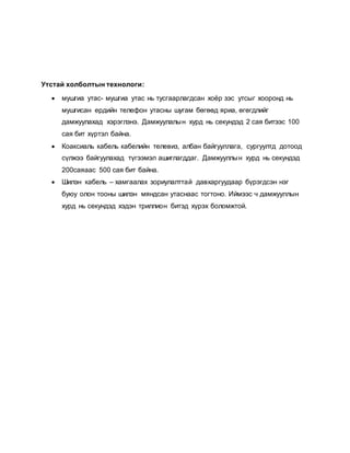 Утстай холболтын технологи: 
 мушгиа утас- мушгиа утас нь тусгаарлагдсан хоёр зэс утсыг хооронд нь 
мушгисан ердийн телефон утасны шугам бөгөөд яриа, өгөгдлийг 
дамжуулахад хэрэглэнэ. Дамжуулалы н хурд нь секундэд 2 сая битээс 100 
сая бит хүртэл байна. 
 Коаксиаль кабель кабелийн телевиз, албан байгууллага, сургуултд дотоод 
сүлжээ байгуулахад түгээмэл ашиглагддаг. Дамжууллы н хурд нь секундэд 
200саяаас 500 сая бит байна. 
 Шилэн кабель – хамгаалах зориулалттай давхаргуудаар бүрэгдсэн нэг 
буюу олон тооны шилэн мяндсан утаснаас тогтоно. Иймээс ч дамжууллын 
хурд нь секундэд хэдэн триллион битэд хүрэх боломжтой. 
