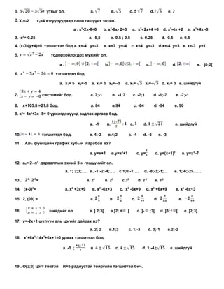 = утгыг ол.                     a.               в.                с. 5                 d.                e. 7

     Х1=-2    х2=4 язгууруудаар олон гишүүнт зохио .

                                    a . x2-2x-8=0         b. x2-8x- 2=0             c. x2- 2x+4 =0                  d. x2-4x +2            e. x2+4x -8

3. x2= 0.25                                    a. -5,5           в.-0.5 ; 0.5               с. 0.25                d. -0.5           e. 0.5

4. (x-3)(y+4)=0 тэгшитгэл бод a. х=-4 у=-3                 в. х=3 у=-4             с. х=4 у=-3                    d.х=-4 у=3 е. х=-3 у=1

5.                  тодорхойлогдох мужийг ол.

                           a.                              b.                                      c.                        d.                  e. ]0;2[

6.                    тэгшитгэл бод.

                           a. х1= 5 х2=-5        в. х1= 3 х2=--3              с. х1=              х2=-              d. х1= 3 e. шийдгүй

7.              системийг бод.                  a. 7;-1           в. -1;7           с. -7;1               d. -1;-7               e. -7;-1

8.    x+105.8 =21.8 бод.                        a. 84             в.94                  с. -84               d. -94           e. 90

9. х3+ 4x2+3х -8= 0 үржигдэхүүнд задлах аргаар бод.

                                               a. -1        в.                     с.         d.                                 e. шийдгүй

10.             тэгшитгэл бод.                 a. 4;-2       в.4;2             с. -4          d. -5               e. -3

11. . Аль функцийн график кубын парабол вэ?

                                               a. y=x+1          в.y=x2+1                 с. y=               d. y=(x+1)2             e. у=x3 -7

12. аn= 2- n3 дарааллын эхний 3-н гишүүнийг ол.

                                a. 1; 2;3;..… в. -1;-2;-4;….               с.1;0;-1;…             d. -8;-3;-1;…               e. 1;-6;-25……

13.. 24 2-6=                                  a. 24        в. 23            с.32          d. 2-2              e. 3-2

14. (x-3)2=                     a. x2 +3x+9      в. x2 -6x+3               с. x2 -6x+9             d. x2 +6x+9                   e. x2 -6x+3

15. 2, (08) =                                   a.              в.                  c.                       d.                      e.

16.                шийдийг ол.                 a. ] 2;3[        в.]2; +        [          с. ]-         ;3[        d. ]3;        [        e. ]2;3]

17. y=-2x+1 шулуун аль цэгийг дайрах вэ?

                                               a. 2; 2          в.1;3          с. 1;-3              d. 3;-1               e.2;-2

18. x4+6x3-14x2+6x+1=0 урвах тэгшитгэл бод.

                            a. -1 ;             в                     с.                     d. 1;-4                        e. шийдгүй



19 . О(2;3) цэгт төвтэй     R=5 радиустай тойргийн тэгшитгэл бич.
 