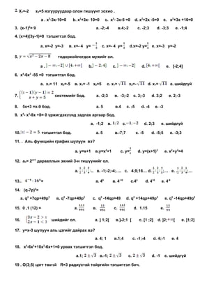 Х1=-2   х2=5 язгууруудаар олон гишүүнт зохио .

                a . x2-3x-10=0     b. x2+3x- 10=0          c. x2- 3x-5 =0             d. x2+2x -5=0            e. x2+3x +10=0

3. (x-1)2= 9                                       a. -2;-4            в.4;-2          с. -2;3          d. -3;3         e. -1;4

4. (x+4)(3y-1)=0 тэгшитгэл бод.

                a. х=-2 у=-3     в. х=- 4 у=            с. х=- 4 у=             d.х=-2 у=         е. х=-3 у=-2

5.                        тодорхойлогдох мужийг ол.

                a.                           b.                   c.                     d.                     e. [-2;4]

6. x4-6x2 -55 =0 тэгшитгэл бод.

                a. х1= 11 х2=-5    в. х1= -1 х2=5            с. х1=             х2=-            d. х1=            e. шийдгүй

7.                       системийг бод.            a. -2;3         в. -3;-2         с. 3;-3       d. 3;2          e. 2;-3

8.     5x+3 =x-9 бод.                              a. 5            в.4        с. -5      d. -4         e. -3

9. х4- х3-8x +8= 0 үржигдэхүүнд задлах аргаар бод.

                                              a. -1;2        в.          с.                   d. 2;3      e. шийдгүй

10.               тэгшитгэл бод.                   a. 5            в.-7;7             с. -5       d. -5;5         e. -3;3

11. . Аль функцийн график шулуун вэ?

                                    a. y=x+1       в.y=x2+1             с. y=          d. y=(x+1)2             e. x2+y2=4

12. аn= 2п+1 дарааллын эхний 3-н гишүүнийг ол.

                                    a.         .. в. -1;-2;-4;…. c. 4;8;16… d.                             ;… e. .                ;…

13..            =                                  a. 48          в. 4-10       с.42          d. 410      e. 4-9

14. (q-7p)2=

      a. q2 +7qp+49p2     в. q2 -7qp+49p2         с. q2 -14qp+49              d. q2 +14qp+49p2                 e. q2 -14qp+49p2

15. 0 ,1 (12) =                    a.             в.              c.                d. 1.15               e.

16.                     шийдийг ол.                a. ] 1;2[        в.]-2;1 [           с. [1 ;2]       d. ]2;      [       e. ]1;2]

17. y=x-3 шулуун аль цэгийг дайрах вэ?

                                                   a. 4; 1         в.1;4            с. -1;-4        d. 4;-1        e. 4

18. x4-6x3+10x2-6x+1=0 урвах тэгшитгэл бод.

                                      a.1;             в.-1;                   с.                 d. -1        e. шийдгүй

19 . О(3;5) цэгт төвтэй R=3 радиустай тойргийн тэгшитгэл бич.
 