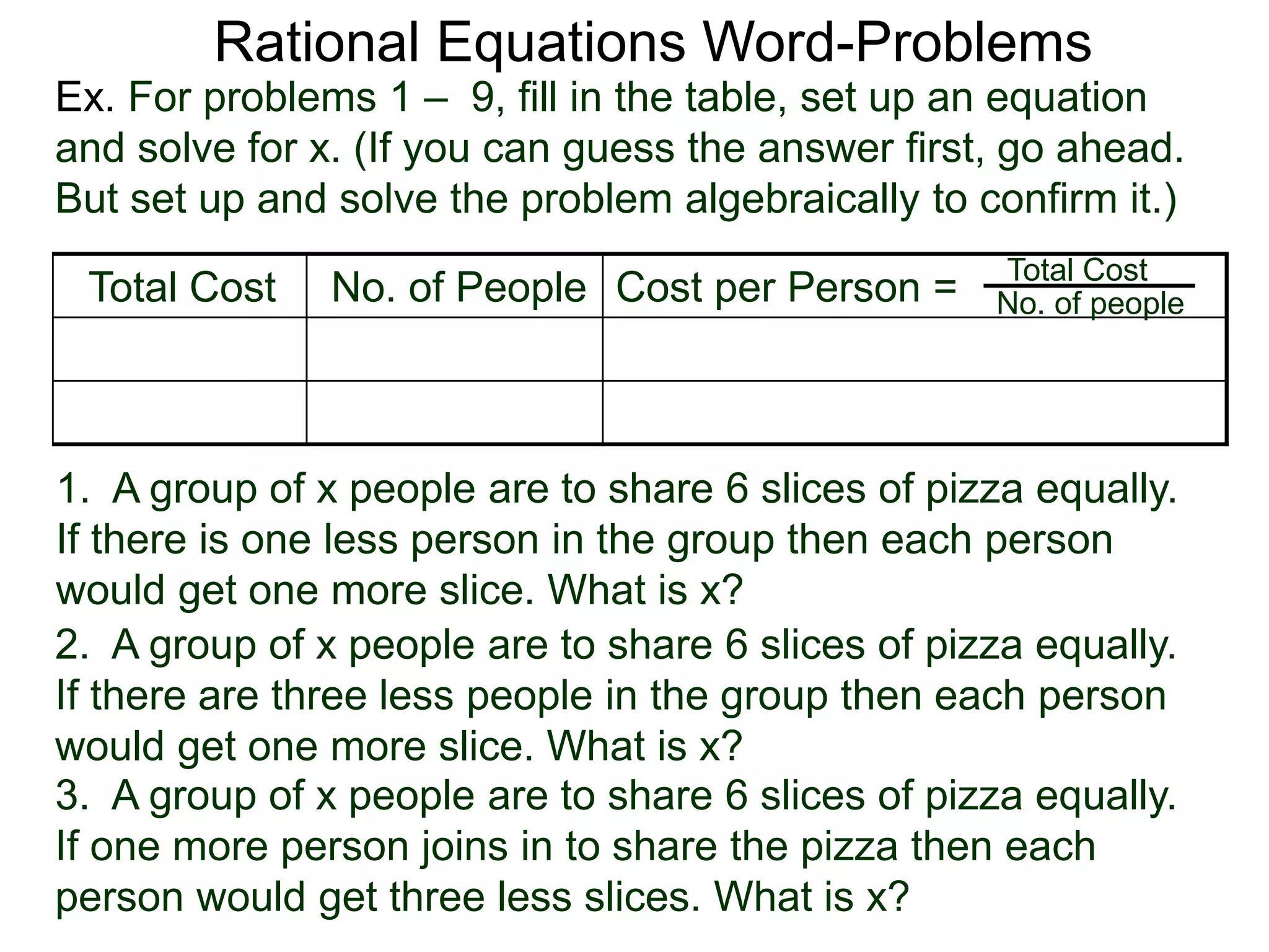 Rational Equations Word-Problems
Ex. For problems 1 – 9, fill in the table, set up an equation
and solve for x. (If you can guess the answer first, go ahead.
But set up and solve the problem algebraically to confirm it.)
2. A group of x people are to share 6 slices of pizza equally.
If there are three less people in the group then each person
would get one more slice. What is x?
3. A group of x people are to share 6 slices of pizza equally.
If one more person joins in to share the pizza then each
person would get three less slices. What is x?
1. A group of x people are to share 6 slices of pizza equally.
If there is one less person in the group then each person
would get one more slice. What is x?
Total Cost No. of People Cost per Person = Total Cost
No. of people
 