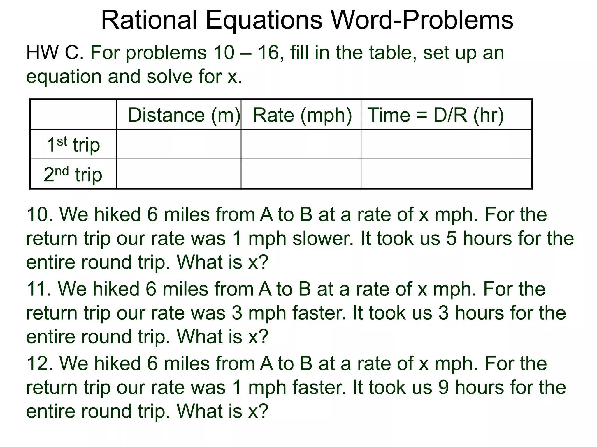 Rational Equations Word-Problems
Distance (m) Rate (mph) Time = D/R (hr)
1st trip
2nd trip
10. We hiked 6 miles from A to B at a rate of x mph. For the
return trip our rate was 1 mph slower. It took us 5 hours for the
entire round trip. What is x?
HW C. For problems 10 – 16, fill in the table, set up an
equation and solve for x.
11. We hiked 6 miles from A to B at a rate of x mph. For the
return trip our rate was 3 mph faster. It took us 3 hours for the
entire round trip. What is x?
12. We hiked 6 miles from A to B at a rate of x mph. For the
return trip our rate was 1 mph faster. It took us 9 hours for the
entire round trip. What is x?
 