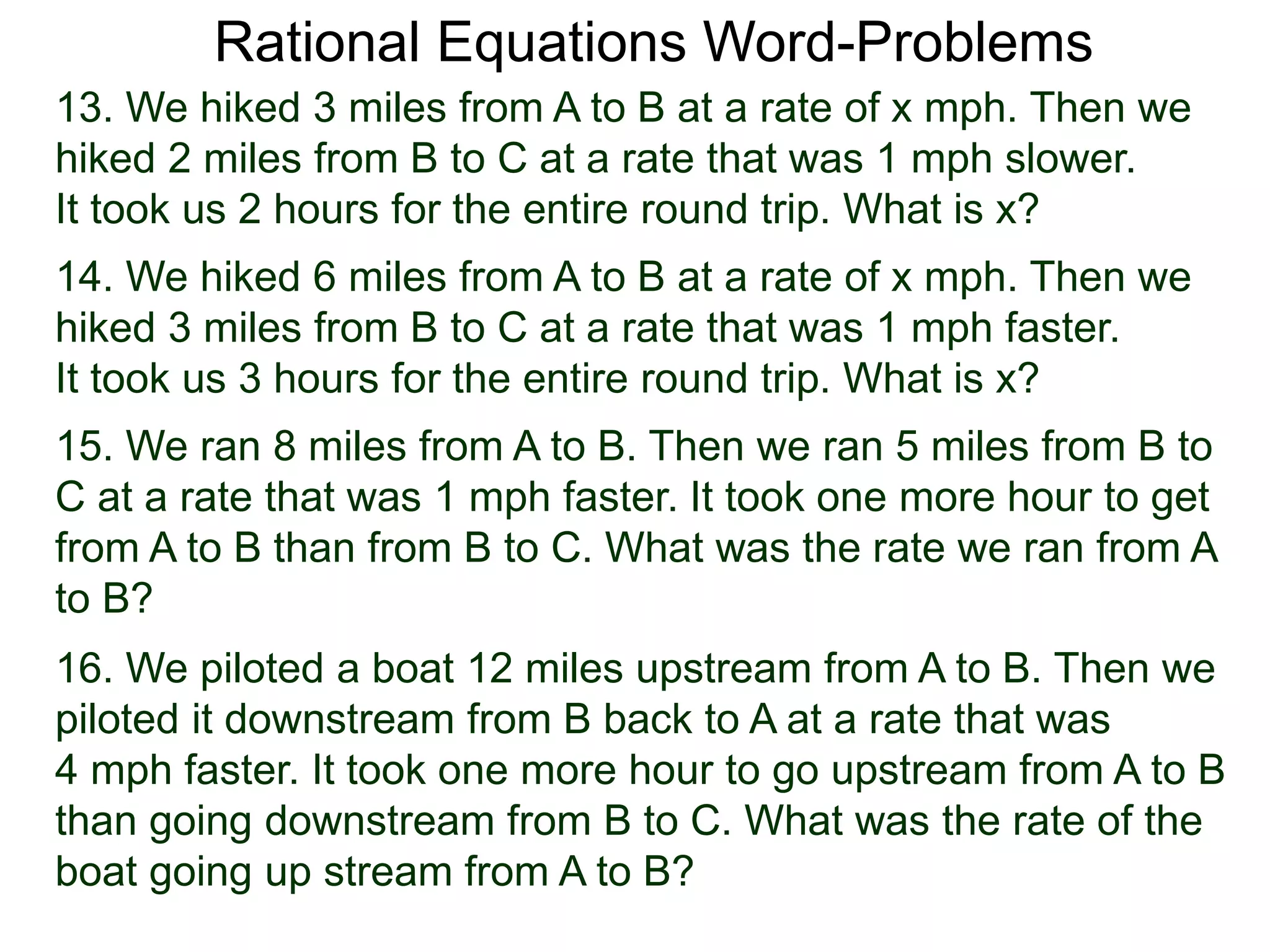 Rational Equations Word-Problems
13. We hiked 3 miles from A to B at a rate of x mph. Then we
hiked 2 miles from B to C at a rate that was 1 mph slower.
It took us 2 hours for the entire round trip. What is x?
14. We hiked 6 miles from A to B at a rate of x mph. Then we
hiked 3 miles from B to C at a rate that was 1 mph faster.
It took us 3 hours for the entire round trip. What is x?
15. We ran 8 miles from A to B. Then we ran 5 miles from B to
C at a rate that was 1 mph faster. It took one more hour to get
from A to B than from B to C. What was the rate we ran from A
to B?
16. We piloted a boat 12 miles upstream from A to B. Then we
piloted it downstream from B back to A at a rate that was
4 mph faster. It took one more hour to go upstream from A to B
than going downstream from B to C. What was the rate of the
boat going up stream from A to B?
 