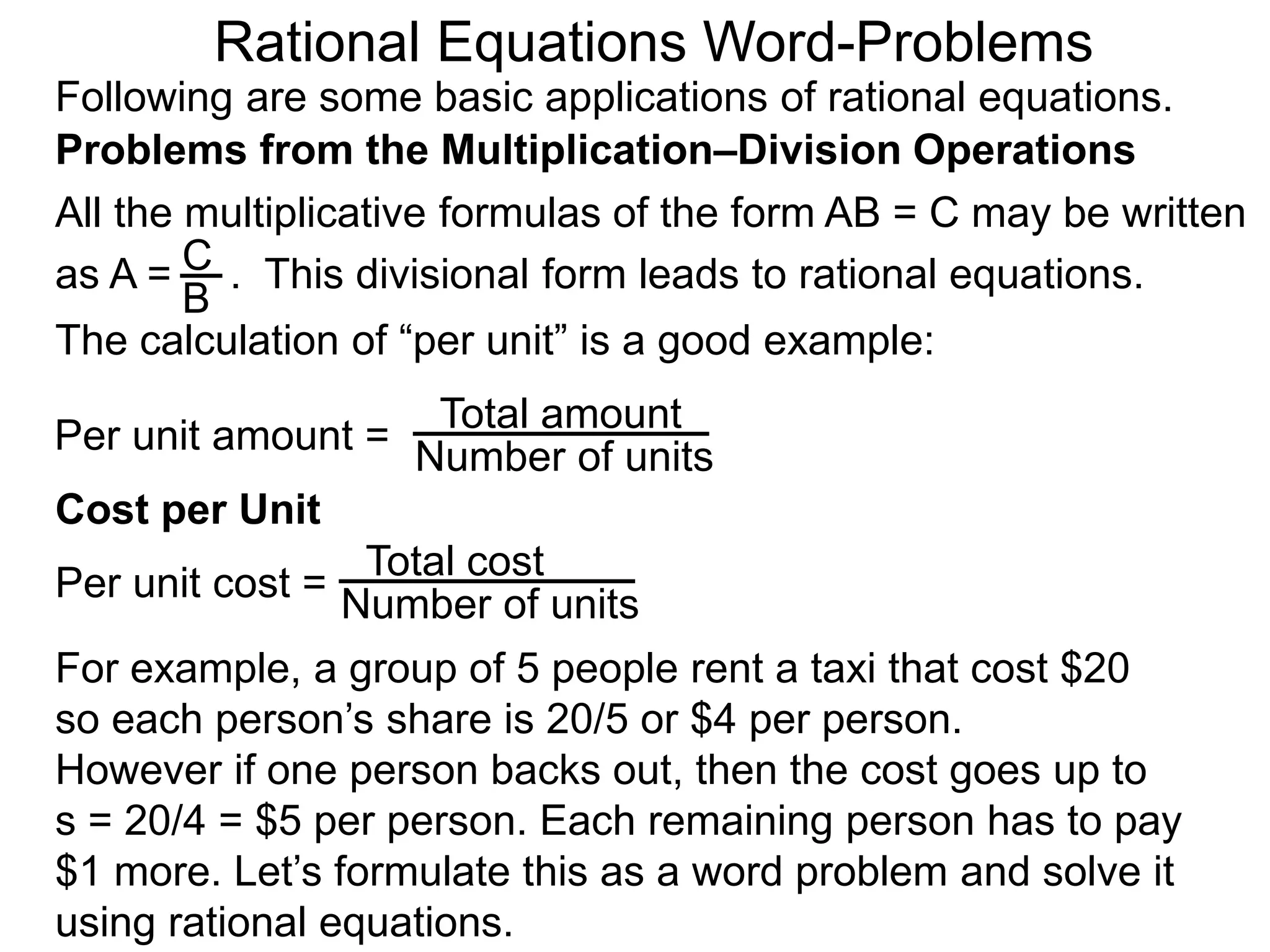 Rational Equations Word-Problems
Problems from the Multiplication–Division Operations
Following are some basic applications of rational equations.
All the multiplicative formulas of the form AB = C may be written
as A = . This divisional form leads to rational equations.
Total amount
Number of units
For example, a group of 5 people rent a taxi that cost $20
so each person’s share is 20/5 or $4 per person.
However if one person backs out, then the cost goes up to
s = 20/4 = $5 per person. Each remaining person has to pay
$1 more. Let’s formulate this as a word problem and solve it
using rational equations.
Cost per Unit
The calculation of “per unit” is a good example:
Per unit amount =
C
B
Total cost
Number of units
Per unit cost =
 