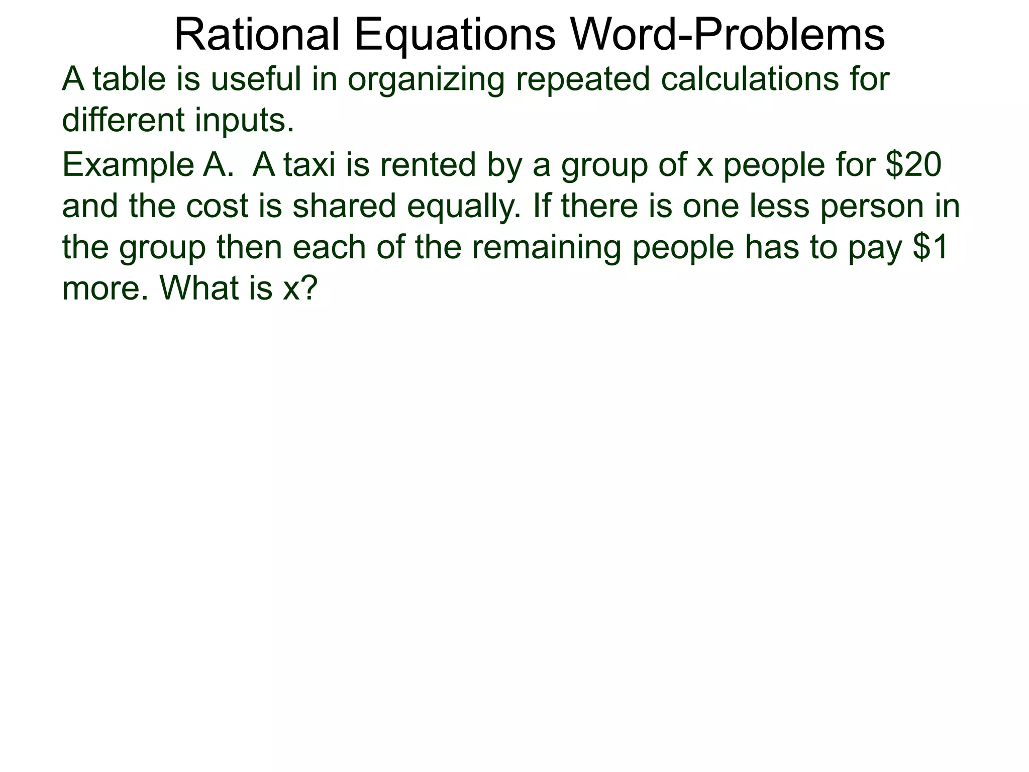 Rational Equations Word-Problems
Example A. A taxi is rented by a group of x people for $20
and the cost is shared equally. If there is one less person in
the group then each of the remaining people has to pay $1
more. What is x?
A table is useful in organizing repeated calculations for
different inputs.
 