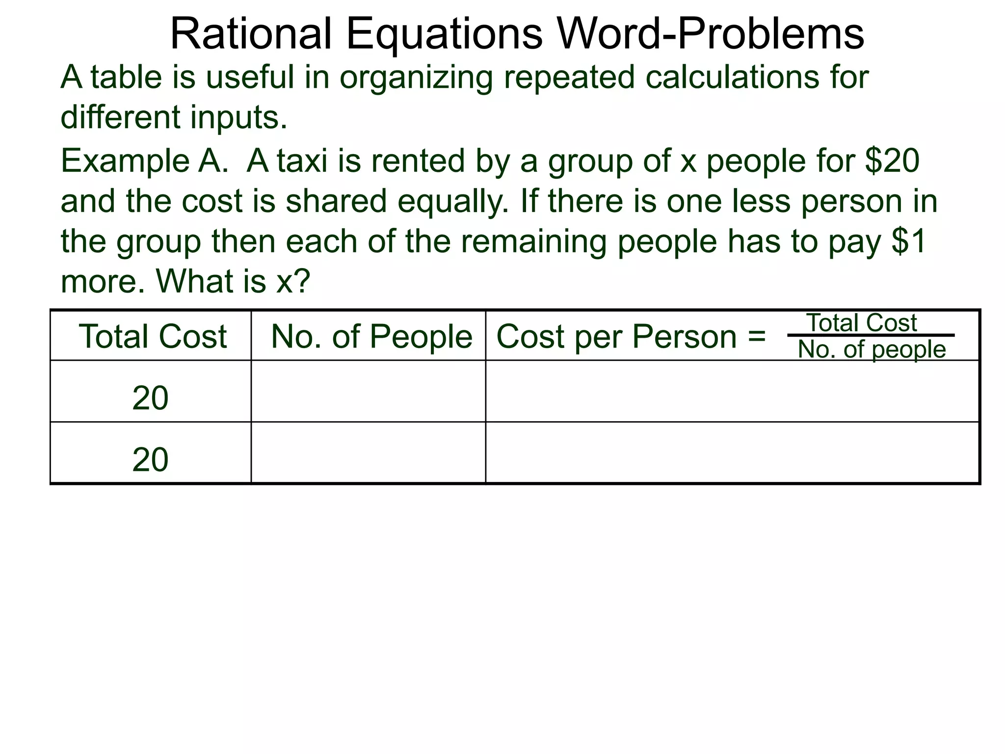 Rational Equations Word-Problems
Example A. A taxi is rented by a group of x people for $20
and the cost is shared equally. If there is one less person in
the group then each of the remaining people has to pay $1
more. What is x?
A table is useful in organizing repeated calculations for
different inputs.
Total Cost No. of People Cost per Person =
20
20
Total Cost
No. of people
 