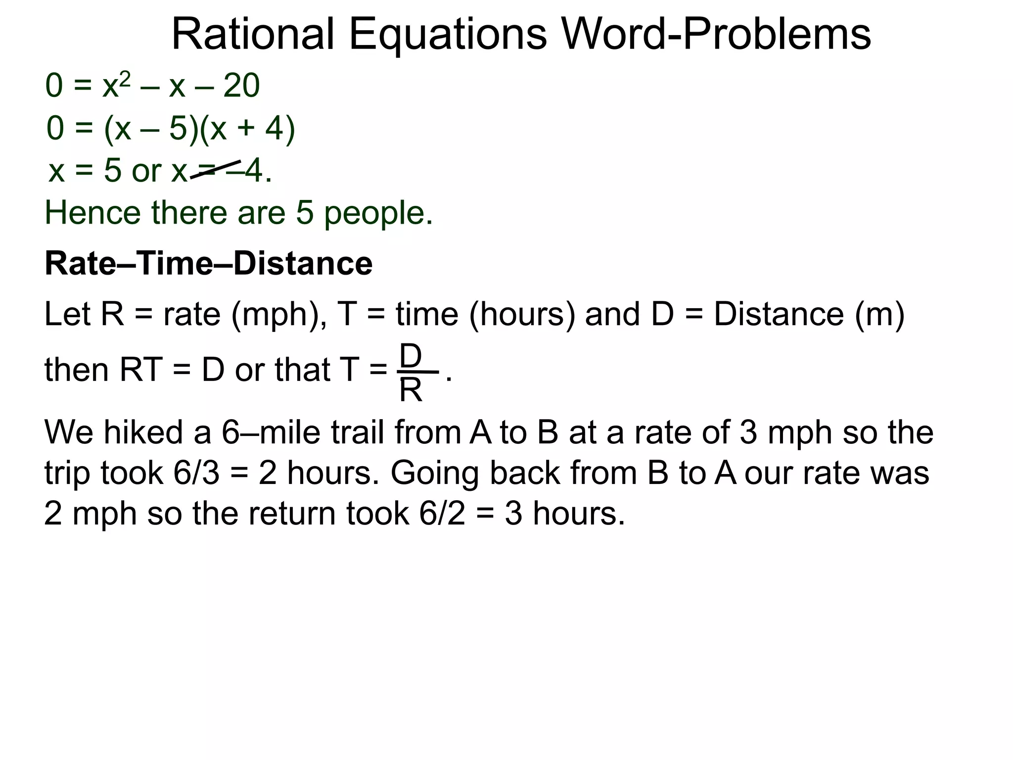 Rational Equations Word-Problems
Let R = rate (mph), T = time (hours) and D = Distance (m)
then RT = D or that T = . .D
R
We hiked a 6–mile trail from A to B at a rate of 3 mph so the
trip took 6/3 = 2 hours. Going back from B to A our rate was
2 mph so the return took 6/2 = 3 hours.
Rate–Time–Distance
0 = x2 – x – 20
0 = (x – 5)(x + 4)
x = 5 or x = –4.
Hence there are 5 people.
 