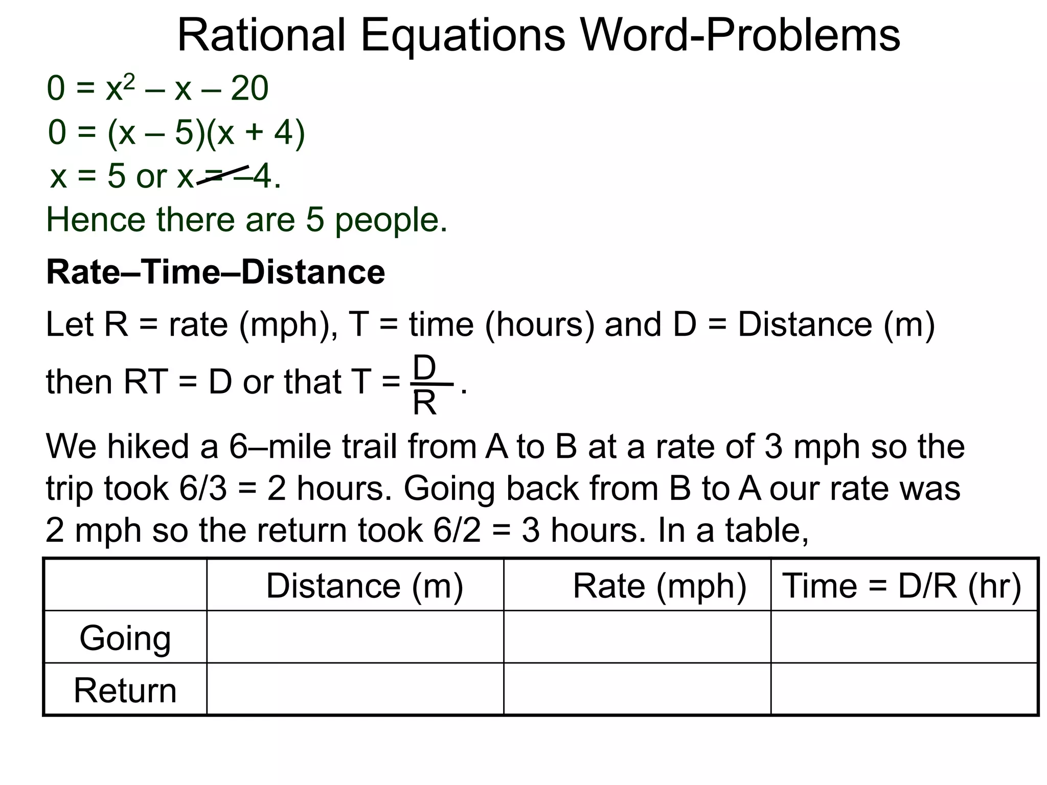 Rational Equations Word-Problems
Let R = rate (mph), T = time (hours) and D = Distance (m)
then RT = D or that T = . .D
R
We hiked a 6–mile trail from A to B at a rate of 3 mph so the
trip took 6/3 = 2 hours. Going back from B to A our rate was
2 mph so the return took 6/2 = 3 hours. In a table,
Distance (m) Rate (mph) Time = D/R (hr)
Going
Return
Rate–Time–Distance
0 = x2 – x – 20
0 = (x – 5)(x + 4)
x = 5 or x = –4.
Hence there are 5 people.
 