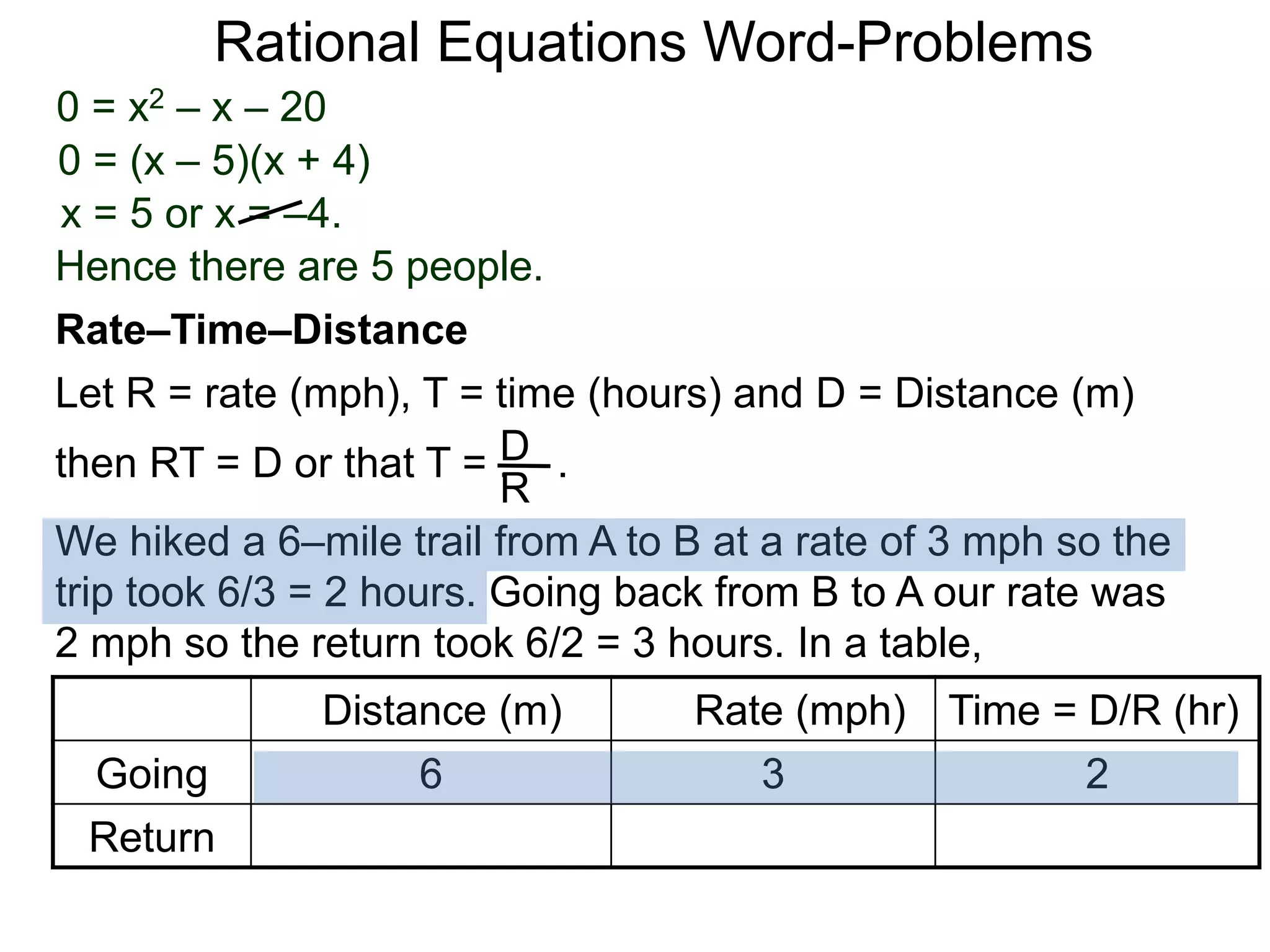 Rational Equations Word-Problems
Let R = rate (mph), T = time (hours) and D = Distance (m)
then RT = D or that T = . .D
R
We hiked a 6–mile trail from A to B at a rate of 3 mph so the
trip took 6/3 = 2 hours. Going back from B to A our rate was
2 mph so the return took 6/2 = 3 hours. In a table,
Distance (m) Rate (mph) Time = D/R (hr)
Going 6 3 2
Return
Rate–Time–Distance
0 = x2 – x – 20
0 = (x – 5)(x + 4)
x = 5 or x = –4.
Hence there are 5 people.
 
