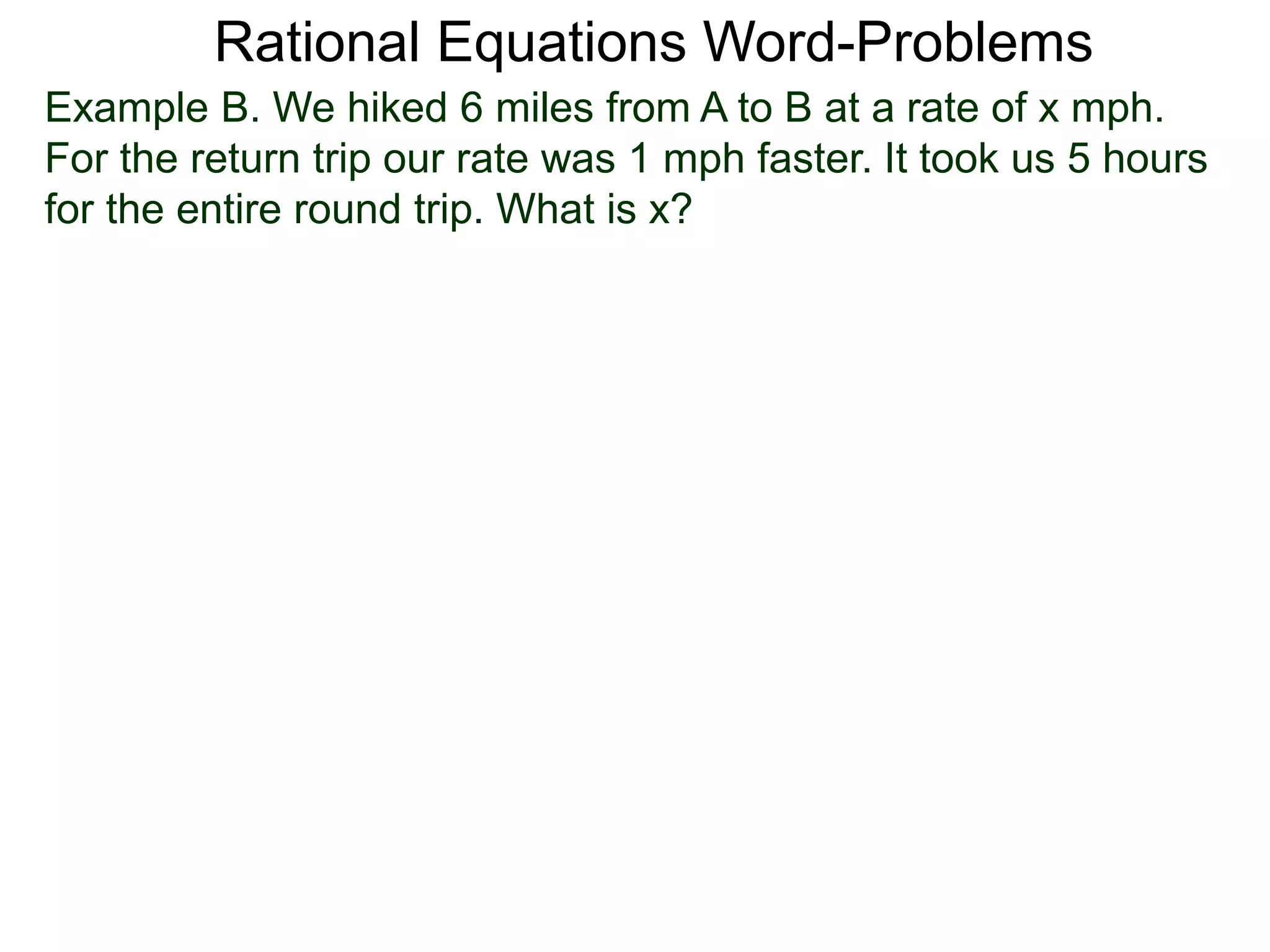Rational Equations Word-Problems
Example B. We hiked 6 miles from A to B at a rate of x mph.
For the return trip our rate was 1 mph faster. It took us 5 hours
for the entire round trip. What is x?
 