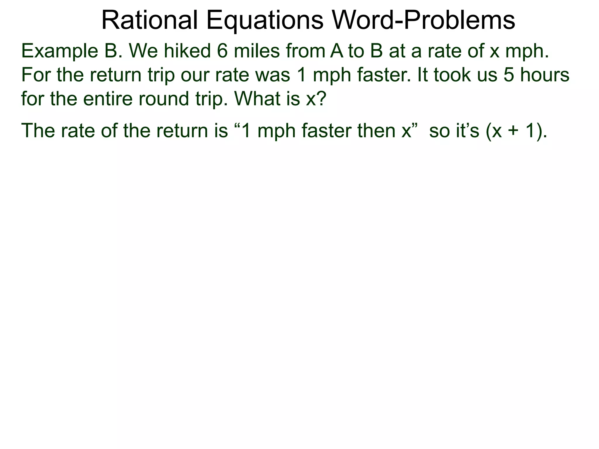 Rational Equations Word-Problems
Example B. We hiked 6 miles from A to B at a rate of x mph.
For the return trip our rate was 1 mph faster. It took us 5 hours
for the entire round trip. What is x?
The rate of the return is “1 mph faster then x” so it’s (x + 1).
 