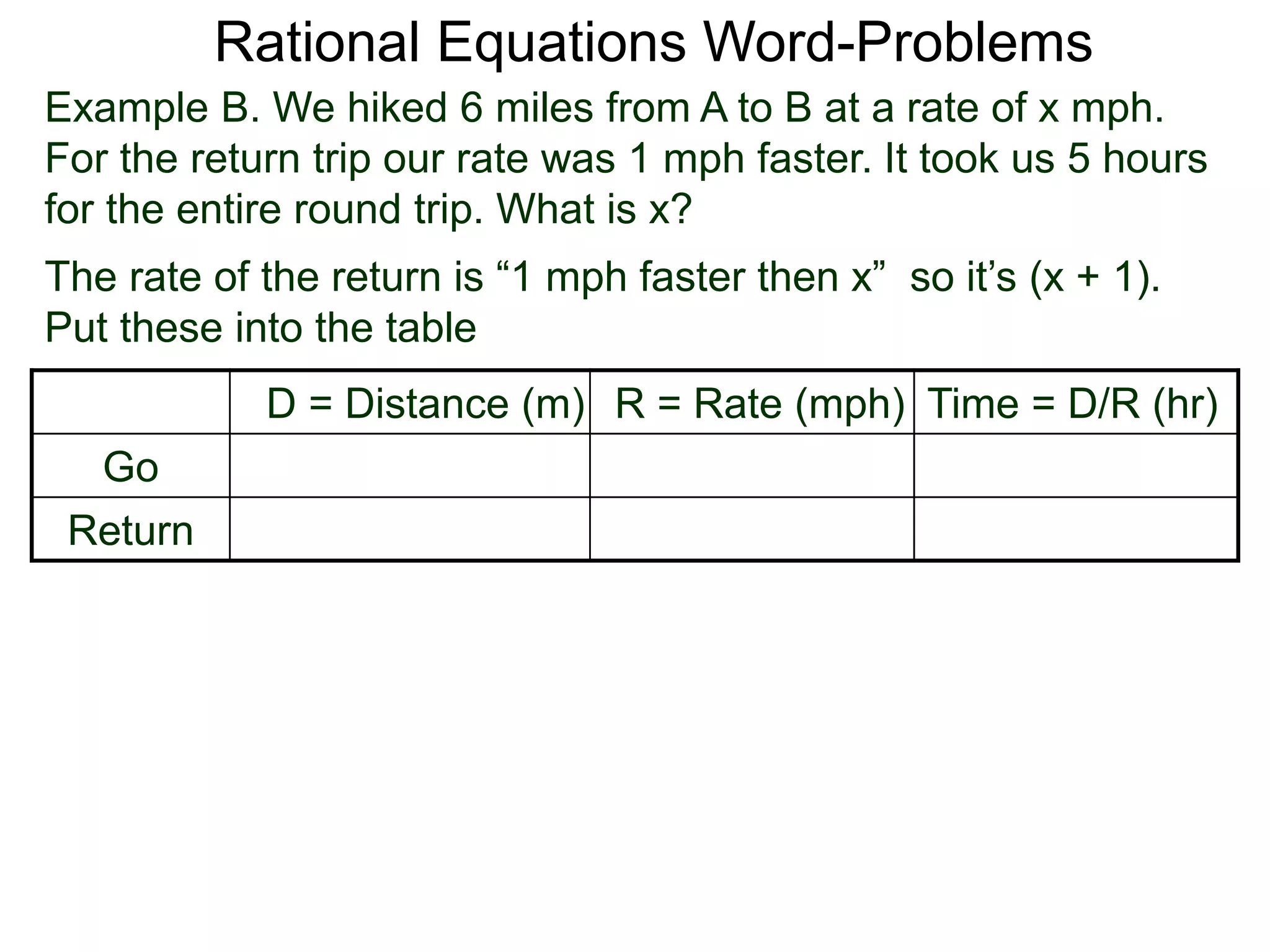 Rational Equations Word-Problems
Example B. We hiked 6 miles from A to B at a rate of x mph.
For the return trip our rate was 1 mph faster. It took us 5 hours
for the entire round trip. What is x?
D = Distance (m) R = Rate (mph) Time = D/R (hr)
Go
Return
The rate of the return is “1 mph faster then x” so it’s (x + 1).
Put these into the table
 
