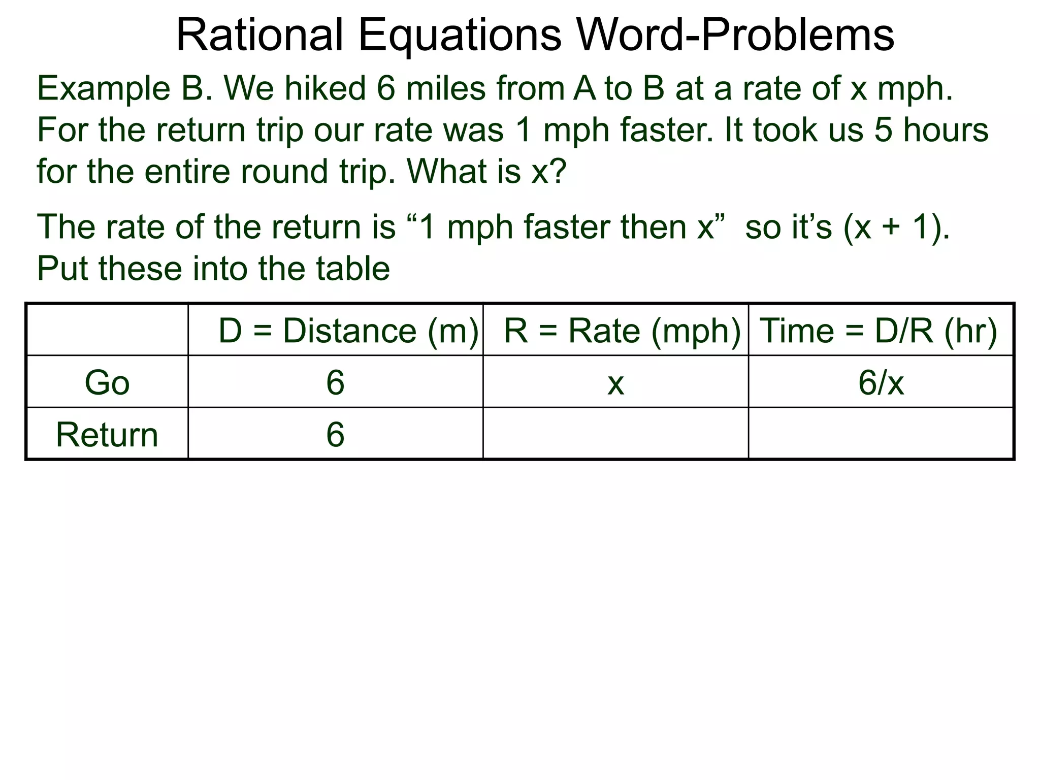 Rational Equations Word-Problems
Example B. We hiked 6 miles from A to B at a rate of x mph.
For the return trip our rate was 1 mph faster. It took us 5 hours
for the entire round trip. What is x?
D = Distance (m) R = Rate (mph) Time = D/R (hr)
Go 6 x 6/x
Return 6
The rate of the return is “1 mph faster then x” so it’s (x + 1).
Put these into the table
 