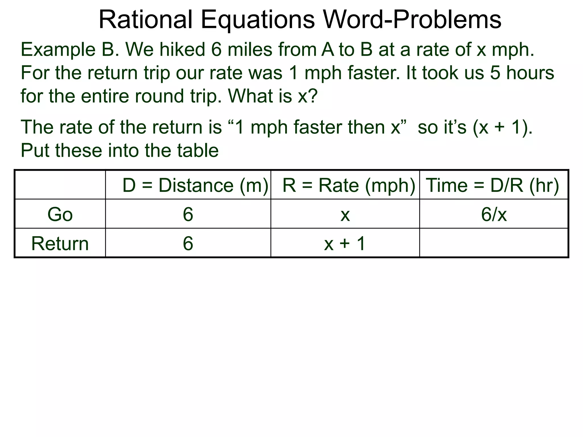 Rational Equations Word-Problems
Example B. We hiked 6 miles from A to B at a rate of x mph.
For the return trip our rate was 1 mph faster. It took us 5 hours
for the entire round trip. What is x?
D = Distance (m) R = Rate (mph) Time = D/R (hr)
Go 6 x 6/x
Return 6 x + 1
The rate of the return is “1 mph faster then x” so it’s (x + 1).
Put these into the table
 