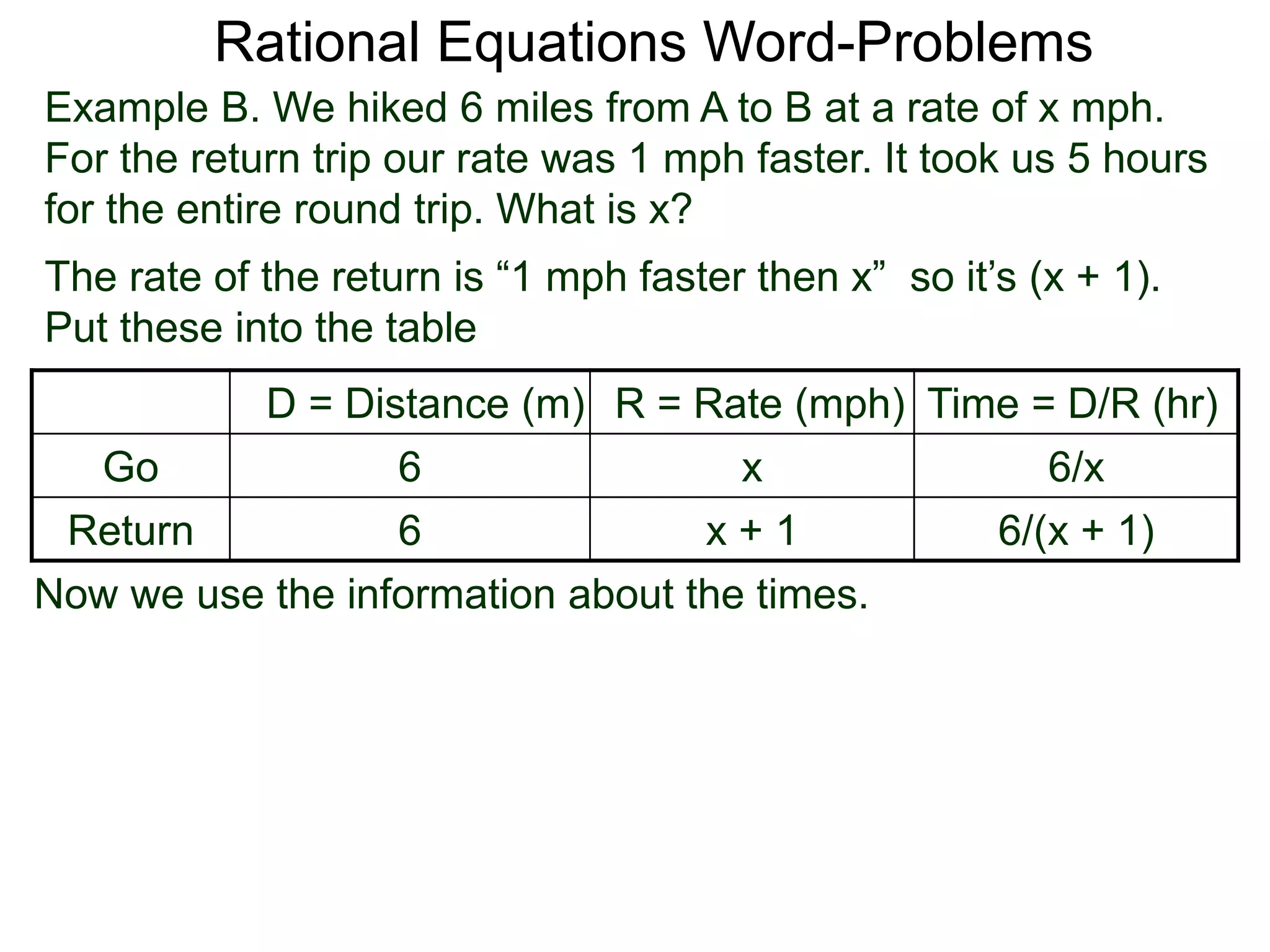 Rational Equations Word-Problems
Example B. We hiked 6 miles from A to B at a rate of x mph.
For the return trip our rate was 1 mph faster. It took us 5 hours
for the entire round trip. What is x?
D = Distance (m) R = Rate (mph) Time = D/R (hr)
Go 6 x 6/x
Return 6 x + 1 6/(x + 1)
The rate of the return is “1 mph faster then x” so it’s (x + 1).
Put these into the table
Now we use the information about the times.
 