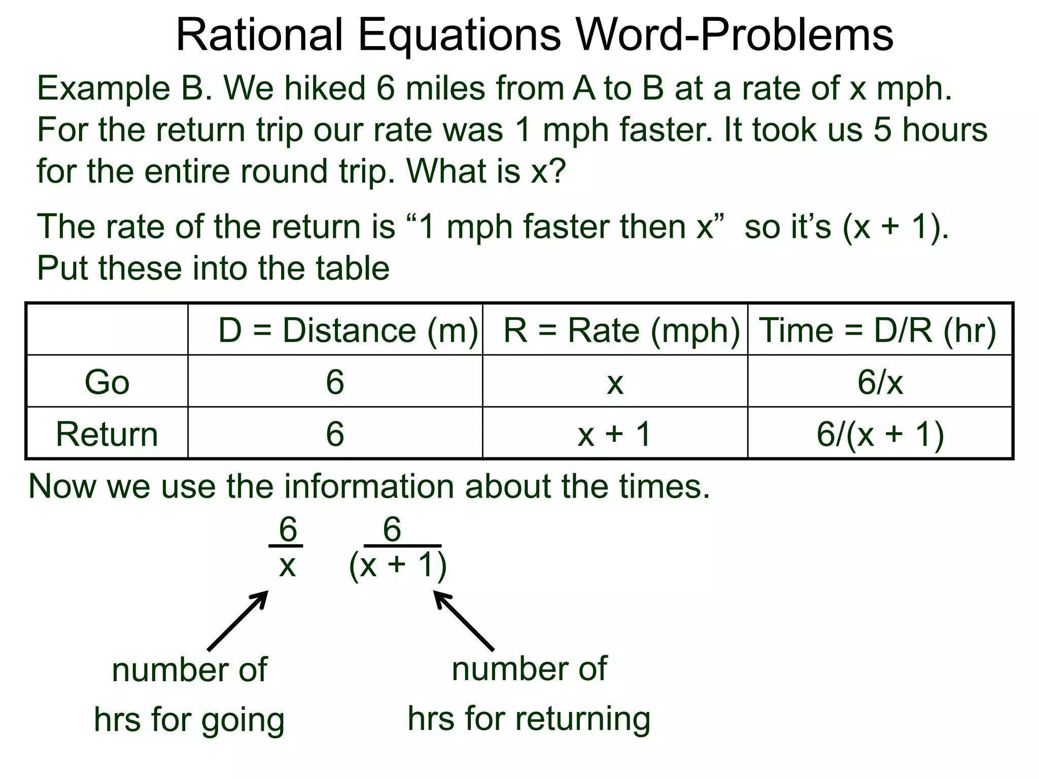 Rational Equations Word-Problems
Example B. We hiked 6 miles from A to B at a rate of x mph.
For the return trip our rate was 1 mph faster. It took us 5 hours
for the entire round trip. What is x?
D = Distance (m) R = Rate (mph) Time = D/R (hr)
Go 6 x 6/x
Return 6 x + 1 6/(x + 1)
The rate of the return is “1 mph faster then x” so it’s (x + 1).
Put these into the table
6
(x + 1)
6
x
number of
hrs for going
Now we use the information about the times.
number of
hrs for returning
 
