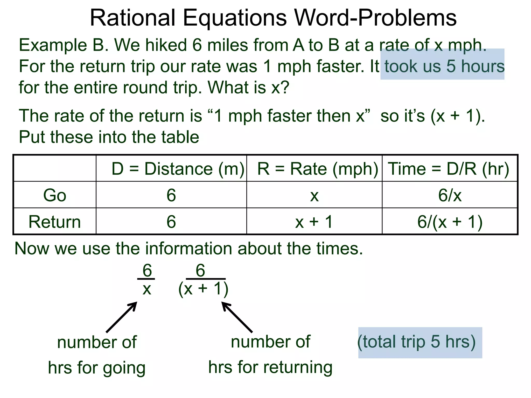 Rational Equations Word-Problems
Example B. We hiked 6 miles from A to B at a rate of x mph.
For the return trip our rate was 1 mph faster. It took us 5 hours
for the entire round trip. What is x?
D = Distance (m) R = Rate (mph) Time = D/R (hr)
Go 6 x 6/x
Return 6 x + 1 6/(x + 1)
The rate of the return is “1 mph faster then x” so it’s (x + 1).
Put these into the table
6
(x + 1)
6
x
Now we use the information about the times.
(total trip 5 hrs)number of
hrs for going
number of
hrs for returning
 