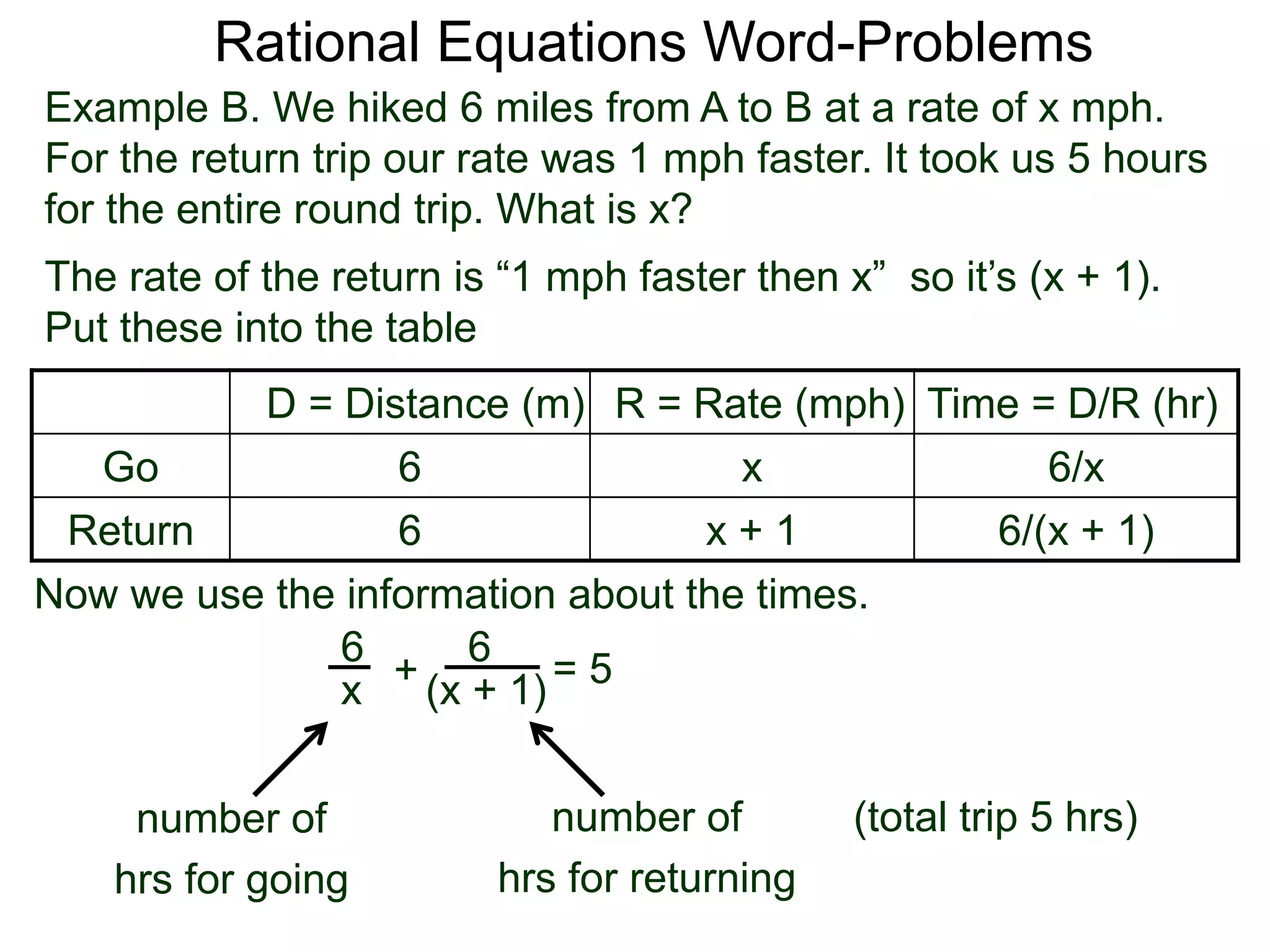 Rational Equations Word-Problems
Example B. We hiked 6 miles from A to B at a rate of x mph.
For the return trip our rate was 1 mph faster. It took us 5 hours
for the entire round trip. What is x?
D = Distance (m) R = Rate (mph) Time = D/R (hr)
Go 6 x 6/x
Return 6 x + 1 6/(x + 1)
The rate of the return is “1 mph faster then x” so it’s (x + 1).
Put these into the table
6
(x + 1)
6
x
Now we use the information about the times.
+ = 5
(total trip 5 hrs)number of
hrs for going
number of
hrs for returning
 