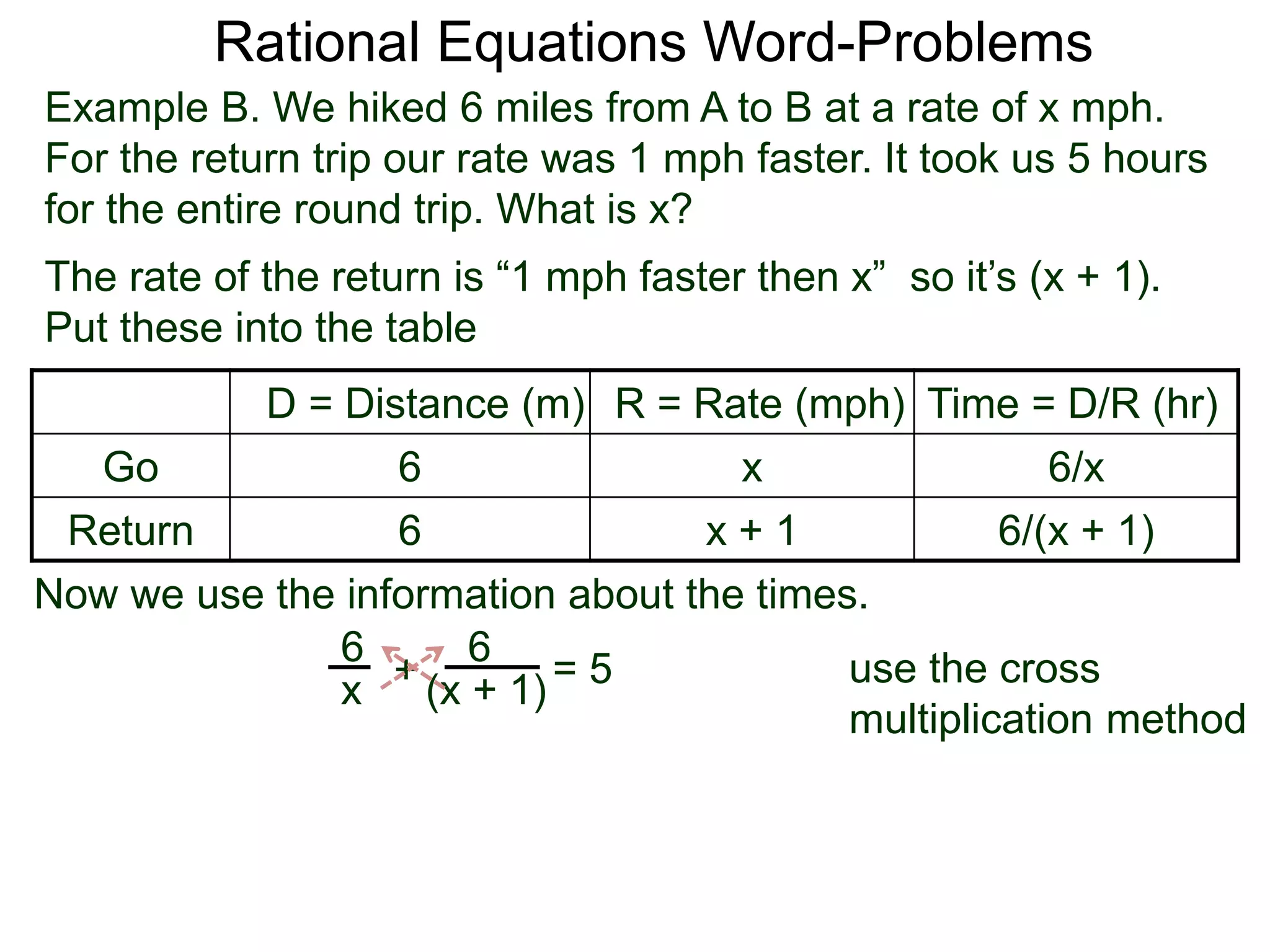 Rational Equations Word-Problems
Example B. We hiked 6 miles from A to B at a rate of x mph.
For the return trip our rate was 1 mph faster. It took us 5 hours
for the entire round trip. What is x?
D = Distance (m) R = Rate (mph) Time = D/R (hr)
Go 6 x 6/x
Return 6 x + 1 6/(x + 1)
The rate of the return is “1 mph faster then x” so it’s (x + 1).
Put these into the table
6
(x + 1)
6
x
Now we use the information about the times.
+ = 5 use the cross
multiplication method
 