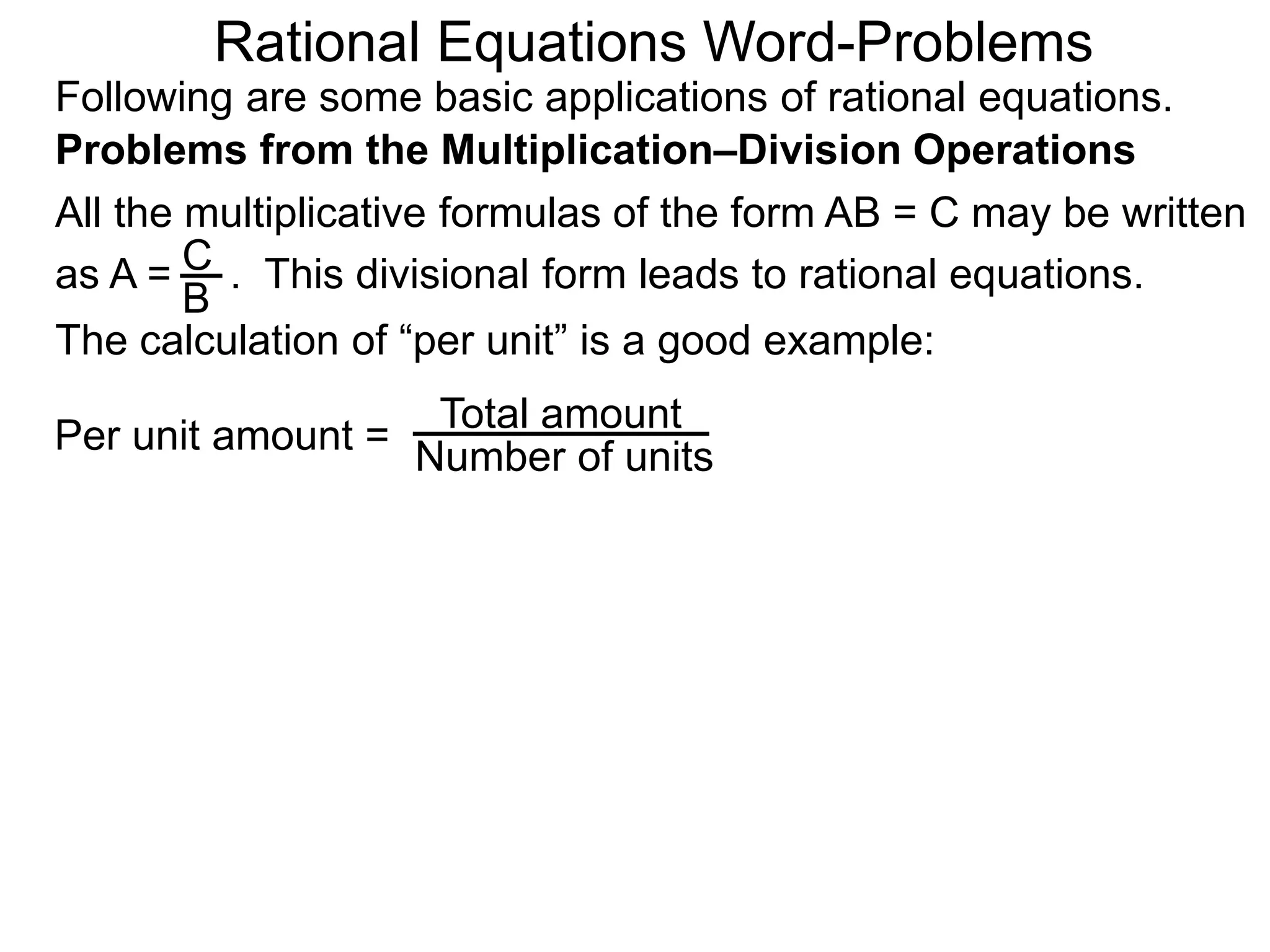 Rational Equations Word-Problems
Problems from the Multiplication–Division Operations
Following are some basic applications of rational equations.
All the multiplicative formulas of the form AB = C may be written
as A = . This divisional form leads to rational equations.
Total amount
Number of units
The calculation of “per unit” is a good example:
Per unit amount =
C
B
 