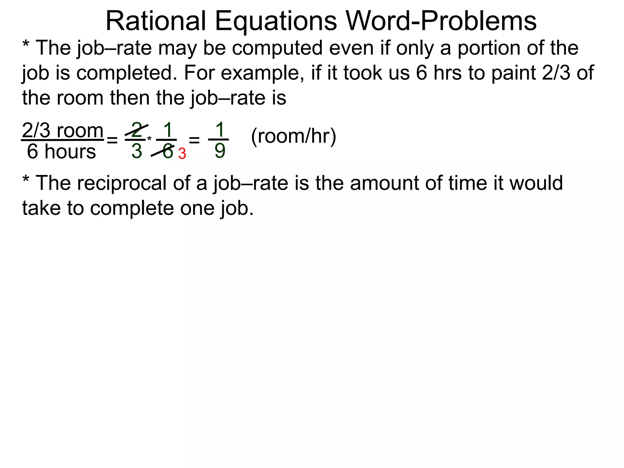 Rational Equations Word-Problems
* The job–rate may be computed even if only a portion of the
job is completed. For example, if it took us 6 hrs to paint 2/3 of
the room then the job–rate is
2/3 room
6 hours
= (room/hr)1
9
2
3
1
6
* =
* The reciprocal of a job–rate is the amount of time it would
take to complete one job.
3
 