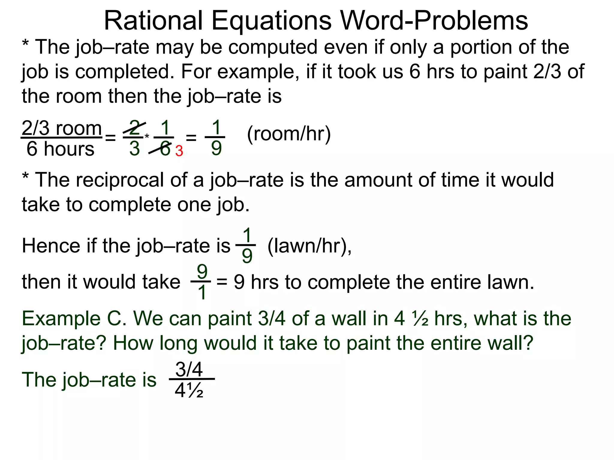 Rational Equations Word-Problems
* The job–rate may be computed even if only a portion of the
job is completed. For example, if it took us 6 hrs to paint 2/3 of
the room then the job–rate is
2/3 room
6 hours
= (room/hr)1
9
2
3
1
6
* =
* The reciprocal of a job–rate is the amount of time it would
take to complete one job.
(lawn/hr),
1
9
Hence if the job–rate is
9
1
then it would take = 9 hrs to complete the entire lawn.
Example C. We can paint 3/4 of a wall in 4 ½ hrs, what is the
job–rate? How long would it take to paint the entire wall?
The job–rate is
3/4
4½
3
 