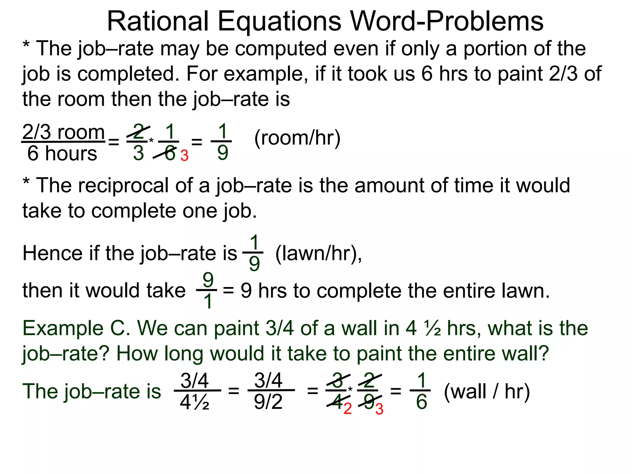 Rational Equations Word-Problems
* The job–rate may be computed even if only a portion of the
job is completed. For example, if it took us 6 hrs to paint 2/3 of
the room then the job–rate is
2/3 room
6 hours
= (room/hr)1
9
2
3
1
6
* =
* The reciprocal of a job–rate is the amount of time it would
take to complete one job.
(lawn/hr),
1
9
Hence if the job–rate is
9
1
then it would take = 9 hrs to complete the entire lawn.
Example C. We can paint 3/4 of a wall in 4 ½ hrs, what is the
job–rate? How long would it take to paint the entire wall?
The job–rate is
3/4
4½
(wall / hr)=
1
6=
3/4
9/2
=
3
4
2
9
*
2 3
3
 