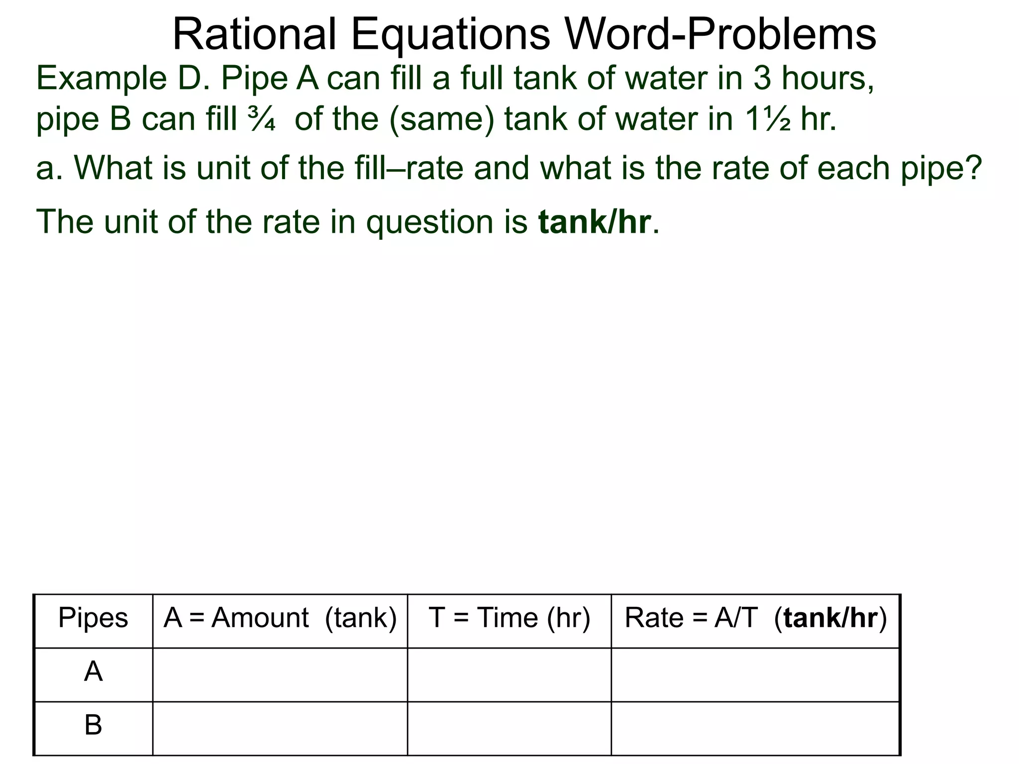 Rational Equations Word-Problems
Example D. Pipe A can fill a full tank of water in 3 hours,
pipe B can fill ¾ of the (same) tank of water in 1½ hr.
a. What is unit of the fill–rate and what is the rate of each pipe?
The unit of the rate in question is tank/hr.
Pipes A = Amount (tank) T = Time (hr) Rate = A/T (tank/hr)
A
B
 