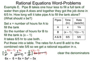 Rational Equations Word-Problems
5
6=
1
x
+ 1
(x – 1)
clear the denominators6x (x – 1)
6x
][
Set x = number of hours for A to
fill the tank
Pipes Time
(hr)
Rate
(tank/hr)
A x 1/x
B (x – 1) 1/(x – 1)
A & B 6/5 5/6
Example E. Pipe B takes one hour less to fill a full tank of
water then pipe A does and together they got the job done in
6/5 hr. How long will it take pipe A to fill the tank alone?
(What should x be?)
So the number of hours for B to
fill the tank is (x – 1)
Put these into a table. The rates for A and B add to the
combined rate 5/6 so we get a rational equation in x.
It takes 6/5 hr to use both. .
6(x – 1) x (x – 1)
6x – 6 + 6x = 5x2 – 5x
 
