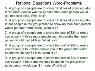 Rational Equations Word-Problems
5. A group of x people are to share 12 slices of pizza equally.
If two more people want to partake then each person would
get one less slice. What is x?
6. A group of x people are to share 12 slices of pizza equally.
If four people in the group failed to show up then each person
would get four more slices. What is x?
7. A group of x people are to share the cost of $24 to rent a
van equally. If three more people want to partake then each
person would pay $4 less. What is x?
8. A group of x people are to share the cost of $24 to rent a
van equally. If four more people join in the group then each
person would pay $1 less. What is x?
9. A group of x people are to share the cost of $24 to rent a
van equally. If there are two less people in the group then
each person would pay $1 more. What is x?
 