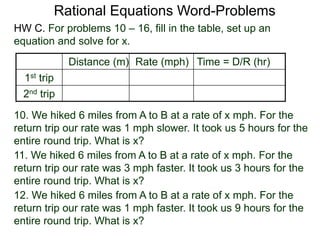 Rational Equations Word-Problems
Distance (m) Rate (mph) Time = D/R (hr)
1st trip
2nd trip
10. We hiked 6 miles from A to B at a rate of x mph. For the
return trip our rate was 1 mph slower. It took us 5 hours for the
entire round trip. What is x?
HW C. For problems 10 – 16, fill in the table, set up an
equation and solve for x.
11. We hiked 6 miles from A to B at a rate of x mph. For the
return trip our rate was 3 mph faster. It took us 3 hours for the
entire round trip. What is x?
12. We hiked 6 miles from A to B at a rate of x mph. For the
return trip our rate was 1 mph faster. It took us 9 hours for the
entire round trip. What is x?
 