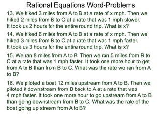 Rational Equations Word-Problems
13. We hiked 3 miles from A to B at a rate of x mph. Then we
hiked 2 miles from B to C at a rate that was 1 mph slower.
It took us 2 hours for the entire round trip. What is x?
14. We hiked 6 miles from A to B at a rate of x mph. Then we
hiked 3 miles from B to C at a rate that was 1 mph faster.
It took us 3 hours for the entire round trip. What is x?
15. We ran 8 miles from A to B. Then we ran 5 miles from B to
C at a rate that was 1 mph faster. It took one more hour to get
from A to B than from B to C. What was the rate we ran from A
to B?
16. We piloted a boat 12 miles upstream from A to B. Then we
piloted it downstream from B back to A at a rate that was
4 mph faster. It took one more hour to go upstream from A to B
than going downstream from B to C. What was the rate of the
boat going up stream from A to B?
 