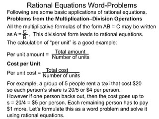 Rational Equations Word-Problems
Problems from the Multiplication–Division Operations
Following are some basic applications of rational equations.
All the multiplicative formulas of the form AB = C may be written
as A = . This divisional form leads to rational equations.
Total amount
Number of units
For example, a group of 5 people rent a taxi that cost $20
so each person’s share is 20/5 or $4 per person.
However if one person backs out, then the cost goes up to
s = 20/4 = $5 per person. Each remaining person has to pay
$1 more. Let’s formulate this as a word problem and solve it
using rational equations.
Cost per Unit
The calculation of “per unit” is a good example:
Per unit amount =
C
B
Total cost
Number of units
Per unit cost =
 