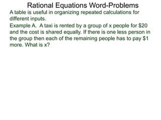 Rational Equations Word-Problems
Example A. A taxi is rented by a group of x people for $20
and the cost is shared equally. If there is one less person in
the group then each of the remaining people has to pay $1
more. What is x?
A table is useful in organizing repeated calculations for
different inputs.
 
