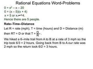 Rational Equations Word-Problems
Let R = rate (mph), T = time (hours) and D = Distance (m)
then RT = D or that T = . .D
R
We hiked a 6–mile trail from A to B at a rate of 3 mph so the
trip took 6/3 = 2 hours. Going back from B to A our rate was
2 mph so the return took 6/2 = 3 hours.
Rate–Time–Distance
0 = x2 – x – 20
0 = (x – 5)(x + 4)
x = 5 or x = –4.
Hence there are 5 people.
 