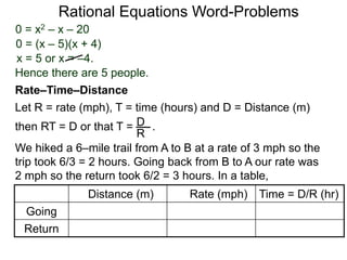 Rational Equations Word-Problems
Let R = rate (mph), T = time (hours) and D = Distance (m)
then RT = D or that T = . .D
R
We hiked a 6–mile trail from A to B at a rate of 3 mph so the
trip took 6/3 = 2 hours. Going back from B to A our rate was
2 mph so the return took 6/2 = 3 hours. In a table,
Distance (m) Rate (mph) Time = D/R (hr)
Going
Return
Rate–Time–Distance
0 = x2 – x – 20
0 = (x – 5)(x + 4)
x = 5 or x = –4.
Hence there are 5 people.
 