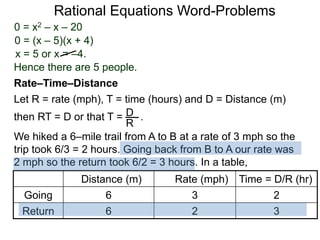 Rational Equations Word-Problems
Let R = rate (mph), T = time (hours) and D = Distance (m)
then RT = D or that T = . .D
R
We hiked a 6–mile trail from A to B at a rate of 3 mph so the
trip took 6/3 = 2 hours. Going back from B to A our rate was
2 mph so the return took 6/2 = 3 hours. In a table,
Distance (m) Rate (mph) Time = D/R (hr)
Going 6 3 2
Return 6 2 3
Rate–Time–Distance
0 = x2 – x – 20
0 = (x – 5)(x + 4)
x = 5 or x = –4.
Hence there are 5 people.
 