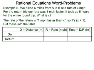 Rational Equations Word-Problems
Example B. We hiked 6 miles from A to B at a rate of x mph.
For the return trip our rate was 1 mph faster. It took us 5 hours
for the entire round trip. What is x?
D = Distance (m) R = Rate (mph) Time = D/R (hr)
Go
Return
The rate of the return is “1 mph faster then x” so it’s (x + 1).
Put these into the table
 