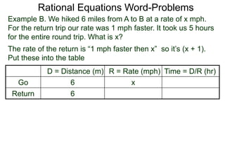 Rational Equations Word-Problems
Example B. We hiked 6 miles from A to B at a rate of x mph.
For the return trip our rate was 1 mph faster. It took us 5 hours
for the entire round trip. What is x?
D = Distance (m) R = Rate (mph) Time = D/R (hr)
Go 6 x
Return 6
The rate of the return is “1 mph faster then x” so it’s (x + 1).
Put these into the table
 