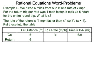 Rational Equations Word-Problems
Example B. We hiked 6 miles from A to B at a rate of x mph.
For the return trip our rate was 1 mph faster. It took us 5 hours
for the entire round trip. What is x?
D = Distance (m) R = Rate (mph) Time = D/R (hr)
Go 6 x 6/x
Return 6
The rate of the return is “1 mph faster then x” so it’s (x + 1).
Put these into the table
 