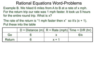 Rational Equations Word-Problems
Example B. We hiked 6 miles from A to B at a rate of x mph.
For the return trip our rate was 1 mph faster. It took us 5 hours
for the entire round trip. What is x?
D = Distance (m) R = Rate (mph) Time = D/R (hr)
Go 6 x 6/x
Return 6 x + 1
The rate of the return is “1 mph faster then x” so it’s (x + 1).
Put these into the table
 