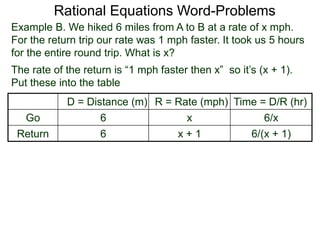 Rational Equations Word-Problems
Example B. We hiked 6 miles from A to B at a rate of x mph.
For the return trip our rate was 1 mph faster. It took us 5 hours
for the entire round trip. What is x?
D = Distance (m) R = Rate (mph) Time = D/R (hr)
Go 6 x 6/x
Return 6 x + 1 6/(x + 1)
The rate of the return is “1 mph faster then x” so it’s (x + 1).
Put these into the table
 