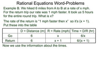 Rational Equations Word-Problems
Example B. We hiked 6 miles from A to B at a rate of x mph.
For the return trip our rate was 1 mph faster. It took us 5 hours
for the entire round trip. What is x?
D = Distance (m) R = Rate (mph) Time = D/R (hr)
Go 6 x 6/x
Return 6 x + 1 6/(x + 1)
The rate of the return is “1 mph faster then x” so it’s (x + 1).
Put these into the table
Now we use the information about the times.
 